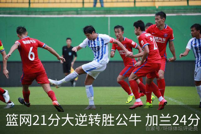 篮网21分大逆转胜公牛 加兰24分骑士险胜猛龙